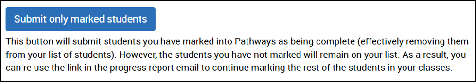Submit only marked students This button will submit students you have marked into Pathways as being complete (effectively removing them from your list of students). However, the students you have not marked will remain on your list. As a result, you can re-use the link in the progress report email to continue marking the rest of the students in your class.