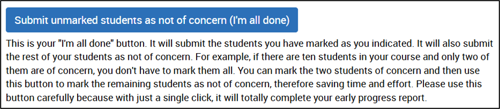Submit unmarked students as not of concern (I'm all done) This is your "I'm all done" button. It will submit the students you have marked as you indicated. It will also submit the rest of your students as not of concern. For example, if there are ten students in your course and only two of them are of concern, you don't have to mark them all. You can mark the two students of concern and then use this button to mark the remaining students as not of concern, therefore saving time and effort. Please use this button carefully because with just a single click, it will totally complete your early progress report.